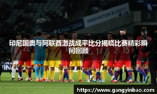 印尼国奥与阿联酋激战成平比分揭晓比赛精彩瞬间回顾