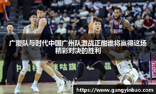 广厦队与时代中国广州队激战正酣谁将赢得这场精彩对决的胜利