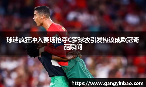 球迷疯狂冲入赛场抢夺C罗球衣引发热议成欧冠奇葩瞬间